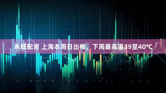 永旺配资 上海本周日出梅，下周最高温39至40℃