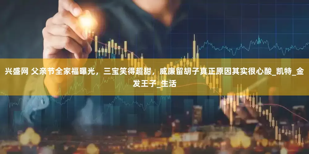 兴盛网 父亲节全家福曝光，三宝笑得超甜，威廉留胡子真正原因其实很心酸_凯特_金发王子_生活
