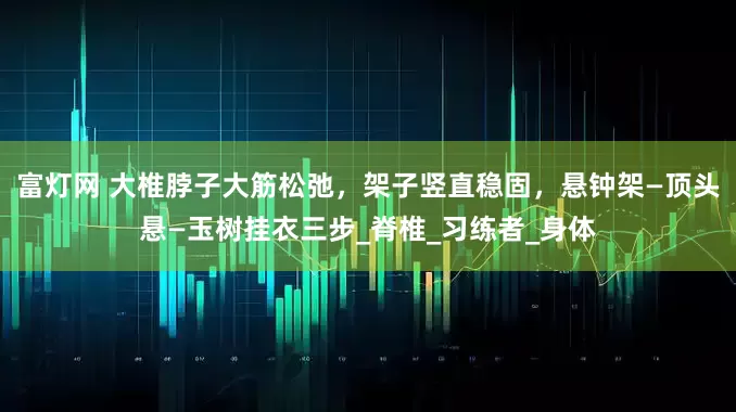 富灯网 大椎脖子大筋松弛，架子竖直稳固，悬钟架—顶头悬—玉树挂衣三步_脊椎_习练者_身体