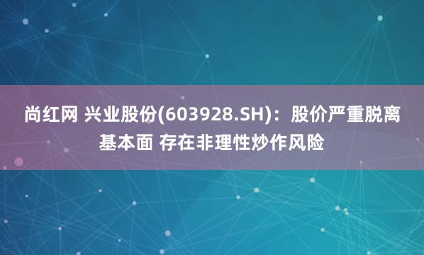 尚红网 兴业股份(603928.SH)：股价严重脱离基本面 存在非理性炒作风险