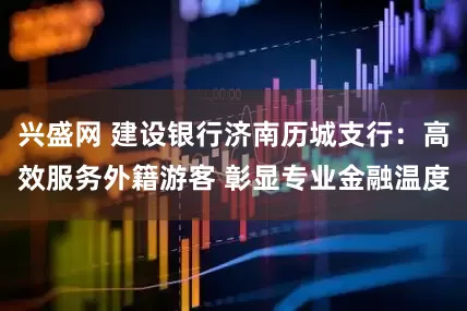 兴盛网 建设银行济南历城支行：高效服务外籍游客 彰显专业金融温度