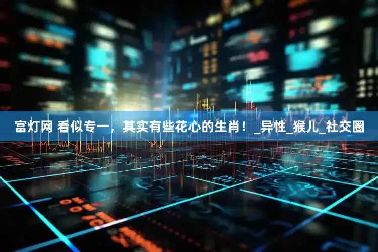 富灯网 看似专一，其实有些花心的生肖！_异性_猴儿_社交圈