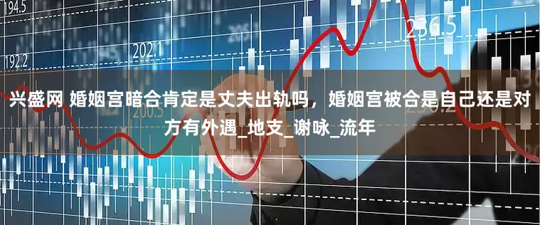 兴盛网 婚姻宫暗合肯定是丈夫出轨吗，婚姻宫被合是自己还是对方有外遇_地支_谢咏_流年
