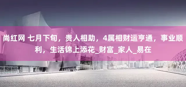 尚红网 七月下旬，贵人相助，4属相财运亨通，事业顺利，生活锦上添花_财富_家人_易在