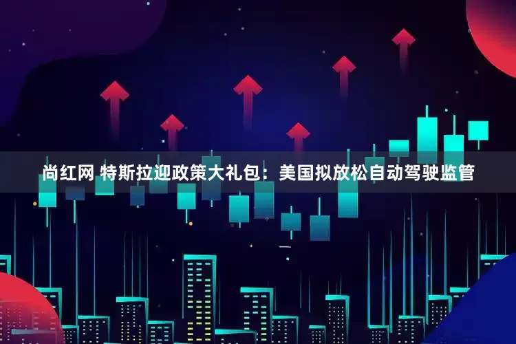 尚红网 特斯拉迎政策大礼包：美国拟放松自动驾驶监管