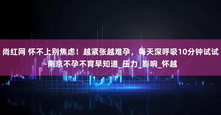 尚红网 怀不上别焦虑！越紧张越难孕，每天深呼吸10分钟试试-南京不孕不育早知道_压力_影响_怀越