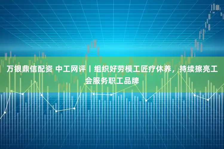 万银鼎信配资 中工网评丨组织好劳模工匠疗休养，持续擦亮工会服务职工品牌