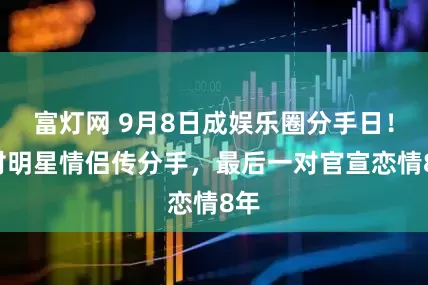 富灯网 9月8日成娱乐圈分手日！3对明星情侣传分手，最后一对官宣恋情8年