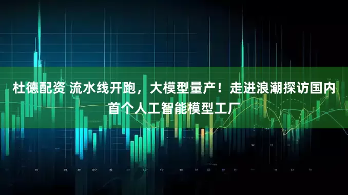 杜德配资 流水线开跑，大模型量产！走进浪潮探访国内首个人工智能模型工厂