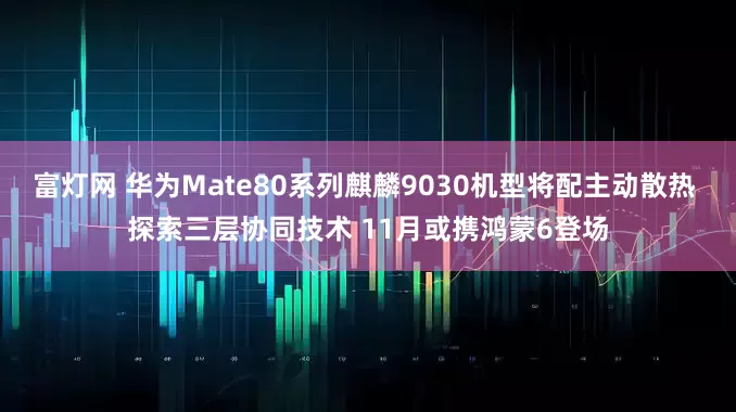 富灯网 华为Mate80系列麒麟9030机型将配主动散热 探索三层协同技术 11月或携鸿蒙6登场