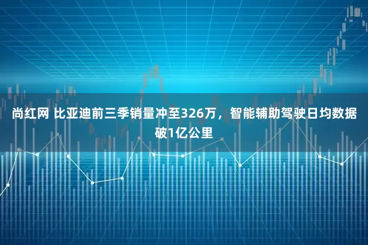 尚红网 比亚迪前三季销量冲至326万，智能辅助驾驶日均数据破1亿公里