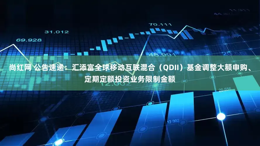 尚红网 公告速递：汇添富全球移动互联混合（QDII）基金调整大额申购、定期定额投资业务限制金额