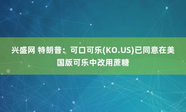 兴盛网 特朗普：可口可乐(KO.US)已同意在美国版可乐中改用蔗糖