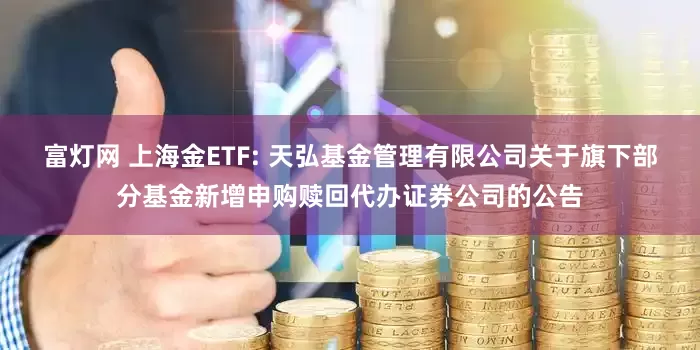 富灯网 上海金ETF: 天弘基金管理有限公司关于旗下部分基金新增申购赎回代办证券公司的公告
